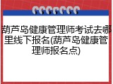 葫芦岛健康管理师考试去哪里线下报名(葫芦岛健康管理师报名点)