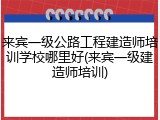 来宾一级公路工程建造师培训学校哪里好(来宾一级建造师培训)