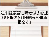 辽阳健康管理师考试去哪里线下报名(辽阳健康管理师报名点)