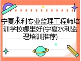 宁夏水利专业监理工程师培训学校哪里好(宁夏水利监理培训推荐)
