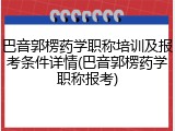巴音郭楞药学职称培训及报考条件详情(巴音郭楞药学职称报考)