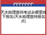 天水助理医师考试去哪里线下报名(天水助理医师报名点)