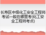 长寿区中级化工安全工程师考试一般在哪里考(化工安全工程师考点)