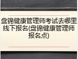 盘锦健康管理师考试去哪里线下报名(盘锦健康管理师报名点)