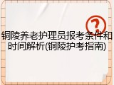 铜陵养老护理员报考条件和时间解析(铜陵护考指南)
