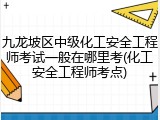 九龙坡区中级化工安全工程师考试一般在哪里考(化工安全工程师考点)