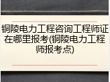 铜陵电力工程咨询工程师证在哪里报考(铜陵电力工程师报考点)