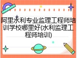阿里水利专业监理工程师培训学校哪里好(水利监理工程师培训)