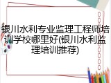 银川水利专业监理工程师培训学校哪里好(银川水利监理培训推荐)