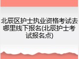 北辰区护士执业资格考试去哪里线下报名(北辰护士考试报名点)