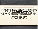 昌都水利专业监理工程师培训学校哪里好(昌都水利监理培训优选)