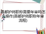 昌都护师职称需要年审吗怎么操作(昌都护师职称年审流程)