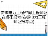 安徽电力工程咨询工程师证在哪里报考(安徽电力工程师证报考点)