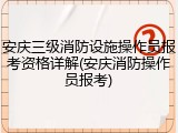 安庆三级消防设施操作员报考资格详解(安庆消防操作员报考)