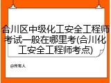 合川区中级化工安全工程师考试一般在哪里考(合川化工安全工程师考点)