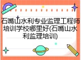 石嘴山水利专业监理工程师培训学校哪里好(石嘴山水利监理培训)