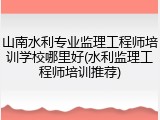 山南水利专业监理工程师培训学校哪里好(水利监理工程师培训推荐)