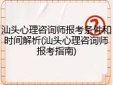 汕头心理咨询师报考条件和时间解析(汕头心理咨询师报考指南)
