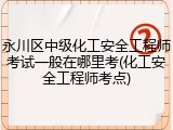 永川区中级化工安全工程师考试一般在哪里考(化工安全工程师考点)