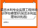 吴忠水利专业监理工程师培训学校哪里好(吴忠水利监理培训优选)