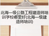 北海一级公路工程建造师培训学校哪里好(北海一级建造师培训)