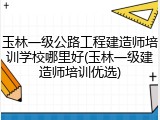 玉林一级公路工程建造师培训学校哪里好(玉林一级建造师培训优选)