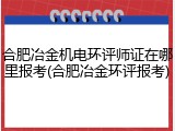 合肥冶金机电环评师证在哪里报考(合肥冶金环评报考)