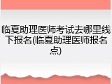 临夏助理医师考试去哪里线下报名(临夏助理医师报名点)