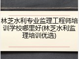 林芝水利专业监理工程师培训学校哪里好(林芝水利监理培训优选)
