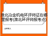 淮北冶金机电环评师证在哪里报考(淮北环评师报考点)