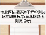 渝北区桥梁隧道工程检测师证在哪里报考(渝北桥隧检测师报考)