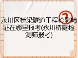 永川区桥梁隧道工程检测师证在哪里报考(永川桥隧检测师报考)