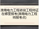 淮南电力工程咨询工程师证在哪里报考(淮南电力工程师报考点)