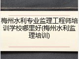 梅州水利专业监理工程师培训学校哪里好(梅州水利监理培训)