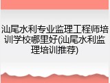 汕尾水利专业监理工程师培训学校哪里好(汕尾水利监理培训推荐)