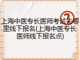 上海中医专长医师考试去哪里线下报名(上海中医专长医师线下报名点)