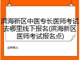滨海新区中医专长医师考试去哪里线下报名(滨海新区医师考试报名点)