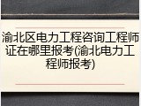 渝北区电力工程咨询工程师证在哪里报考(渝北电力工程师报考)