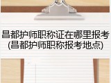 昌都护师职称证在哪里报考(昌都护师职称报考地点)