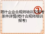 喀什企业合规师培训及报考条件详情(喀什合规师培训报考)