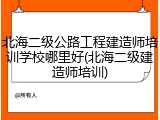 北海二级公路工程建造师培训学校哪里好(北海二级建造师培训)