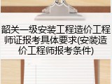 韶关一级安装工程造价工程师证报考具体要求(安装造价工程师报考条件)