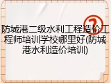防城港二级水利工程造价工程师培训学校哪里好(防城港水利造价培训)