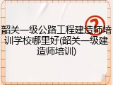 韶关一级公路工程建造师培训学校哪里好(韶关一级建造师培训)