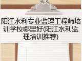 阳江水利专业监理工程师培训学校哪里好(阳江水利监理培训推荐)