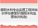 揭阳水利专业监理工程师培训学校哪里好(揭阳水利监理培训优选)