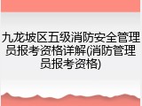 九龙坡区五级消防安全管理员报考资格详解(消防管理员报考资格)