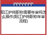 阳江护师职称需要年审吗怎么操作(阳江护师职称年审流程)