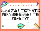 九龙坡区电力工程咨询工程师证在哪里报考(电力工程师证报考点)