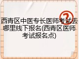 西青区中医专长医师考试去哪里线下报名(西青区医师考试报名点)